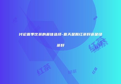 讨论夏季饮茶的最佳选择-夏天是喝红茶好还是绿茶好