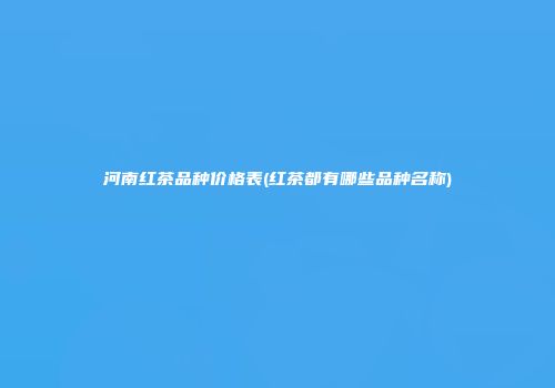 河南红茶品种价格表(红茶都有哪些品种名称)