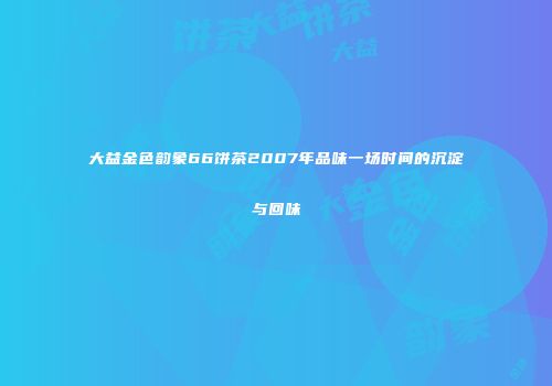 大益金色韵象66饼茶2007年品味一场时间的沉淀与回味