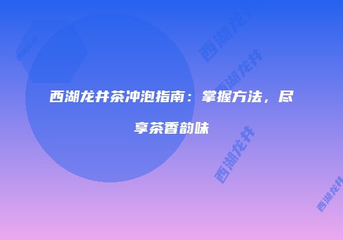 西湖龙井茶冲泡指南：掌握方法，尽享茶香韵味