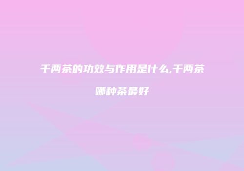 千两茶的功效与作用是什么,千两茶哪种茶最好