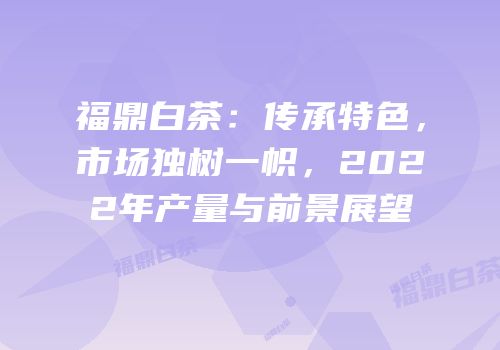 福鼎白茶：传承特色，市场独树一帜，2022年产量与前景展望