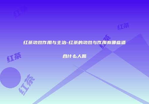 红茶功效作用与主治-红茶的功效与作用有哪些适合什么人喝