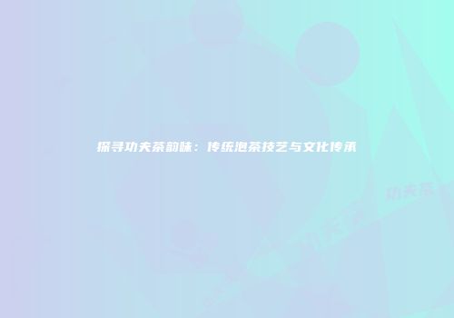 探寻功夫茶韵味：传统泡茶技艺与文化传承