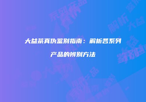 大益茶真伪鉴别指南：解析各系列产品的辨别方法