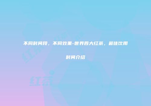 不同时间段，不同效果-世界四大红茶，最佳饮用时间介绍