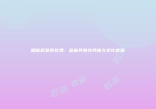 探秘岩茶紫玫瑰：品味其独特风味与文化底蕴