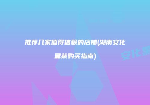推荐几家值得信赖的店铺(湖南安化黑茶购买指南)
