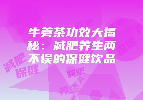 牛蒡茶功效大揭秘：减肥养生两不误的保健饮品