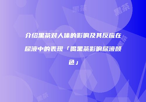 介绍黑茶对人体的影响及其反应在尿液中的表现「喝黑茶影响尿液颜色」
