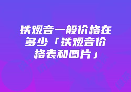 铁观音一般价格在多少「铁观音价格表和图片」
