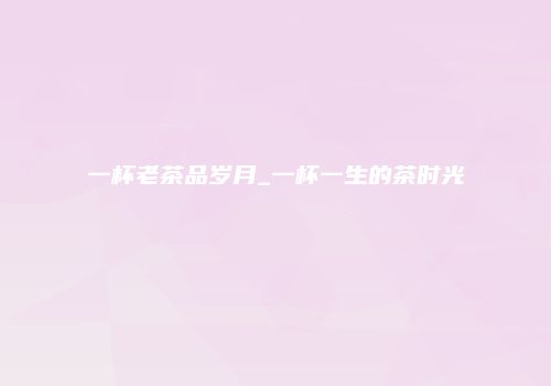一杯老茶品岁月_一杯一生的茶时光