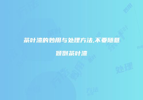 茶叶渣的妙用与处理方法,不要随意倾倒茶叶渣