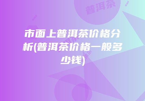 市面上普洱茶价格分析(普洱茶价格一般多少钱)