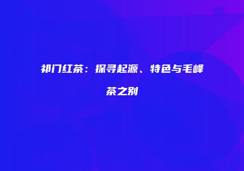 祁门红茶：探寻起源、特色与毛峰茶之别