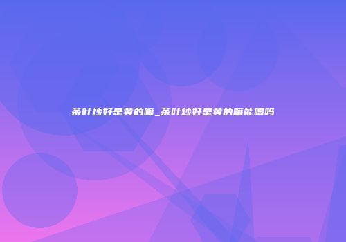 茶叶炒好是黄的嘛_茶叶炒好是黄的嘛能喝吗