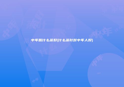 中年喝什么茶好(什么茶叶对中年人好)