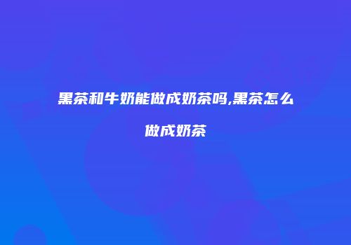 黑茶和牛奶能做成奶茶吗,黑茶怎么做成奶茶