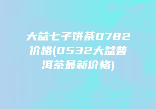 大益七子饼茶0782价格(0532大益普洱茶最新价格)