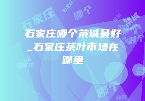 石家庄哪个茶城最好_石家庄茶叶市场在哪里