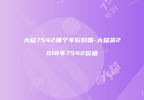 大益7542哪个年份好喝-大益茶2018年7542价格