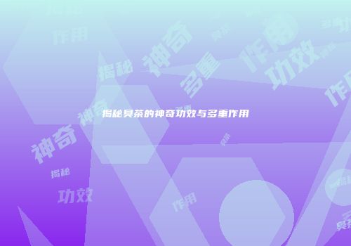 揭秘臭茶的神奇功效与多重作用