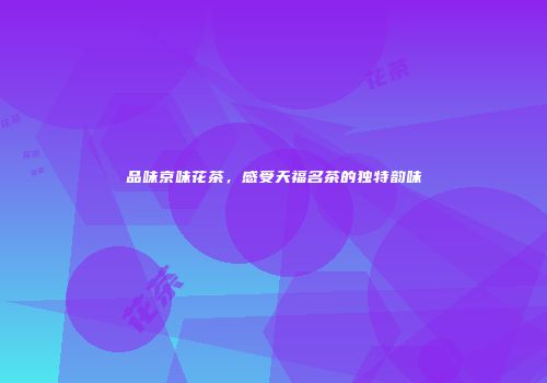 品味京味花茶，感受天福名茶的独特韵味