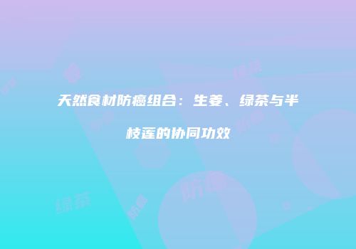 天然食材防癌组合：生姜、绿茶与半枝莲的协同功效