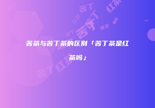 苦茶与苦丁茶的区别「苦丁茶是红茶吗」