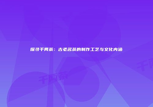 探寻千两茶：古老名茶的制作工艺与文化内涵
