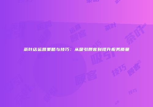 茶叶店运营策略与技巧：从吸引顾客到提升服务质量