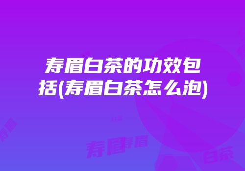 寿眉白茶的功效包括(寿眉白茶怎么泡)