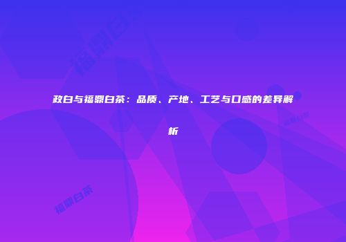 政白与福鼎白茶：品质、产地、工艺与口感的差异解析