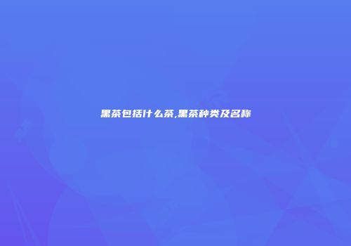 黑茶包括什么茶,黑茶种类及名称