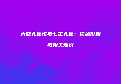 大益孔雀坨与七星孔雀：揭秘价格与相关知识