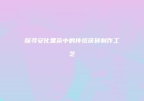 探寻安化黑茶中的传统茯砖制作工艺
