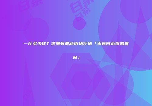 一斤多少钱？这里有最新市场行情「玉莲白茶价格查询」