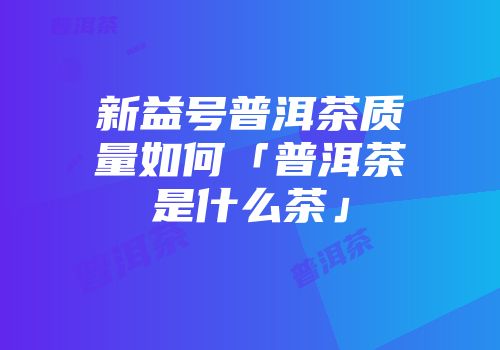 新益号普洱茶质量如何「普洱茶是什么茶」