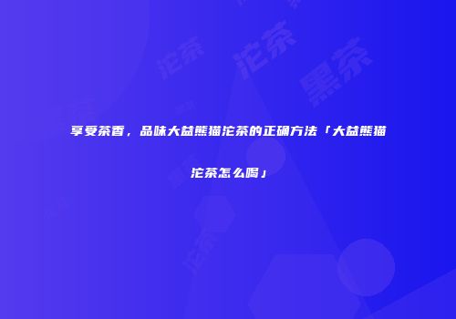 享受茶香，品味大益熊猫沱茶的正确方法「大益熊猫沱茶怎么喝」