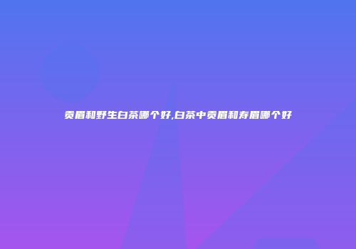贡眉和野生白茶哪个好,白茶中贡眉和寿眉哪个好
