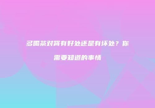 多喝茶对肾有好处还是有坏处？你需要知道的事情
