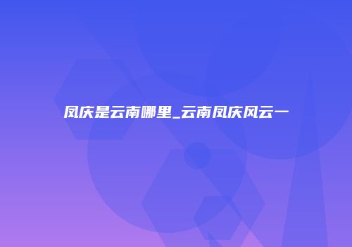 凤庆是云南哪里_云南凤庆风云一