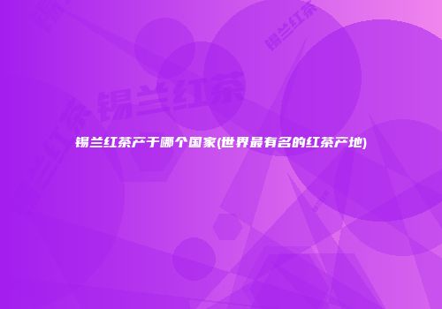 锡兰红茶产于哪个国家(世界最有名的红茶产地)
