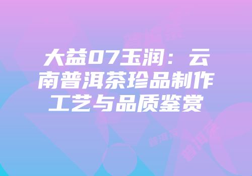 大益07玉润：云南普洱茶珍品制作工艺与品质鉴赏