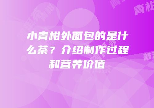 小青柑外面包的是什么茶？介绍制作过程和营养价值