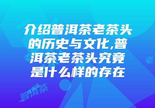 介绍普洱茶老茶头的历史与文化,普洱茶老茶头究竟是什么样的存在