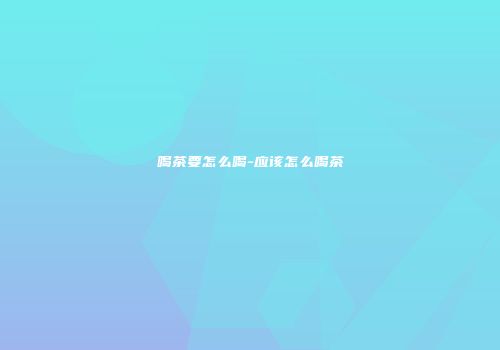喝茶要怎么喝-应该怎么喝茶