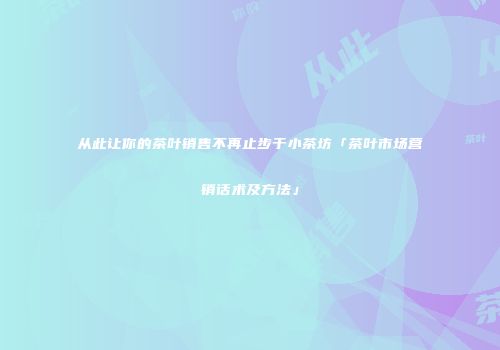 从此让你的茶叶销售不再止步于小茶坊「茶叶市场营销话术及方法」