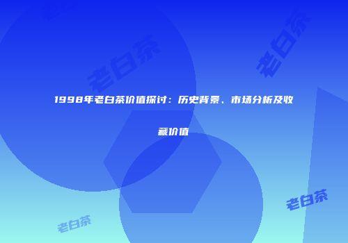 1998年老白茶价值探讨：历史背景、市场分析及收藏价值