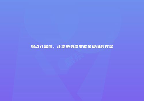 喝点儿黑茶，让你的身体变成垃圾场的克星